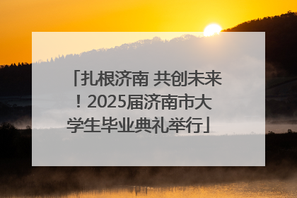 扎根济南 共创未来！2025届济南市大学生毕业典礼举行