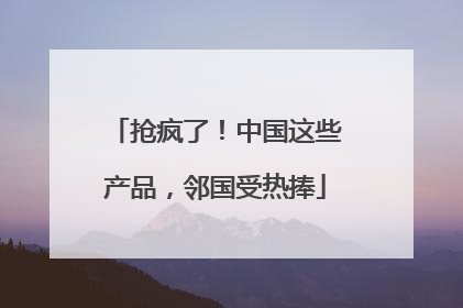 抢疯了！中国这些产品，邻国受热捧