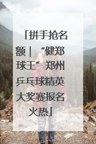 拼手抢名额｜“健郑球王”郑州乒乓球精英大奖赛报名火热