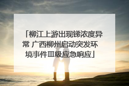 柳江上游出现锑浓度异常 广西柳州启动突发环境事件Ⅲ级应急响应