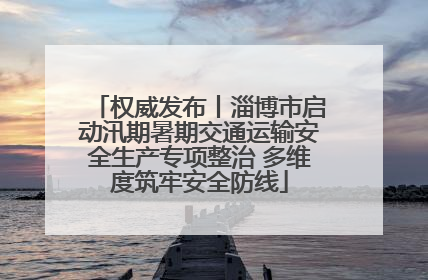 权威发布丨淄博市启动汛期暑期交通运输安全生产专项整治 多维度筑牢安全防线