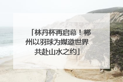 林丹杯再启幕！郴州以羽球为媒邀世界共赴山水之约