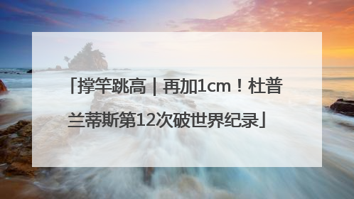 撑竿跳高｜再加1cm！杜普兰蒂斯第12次破世界纪录