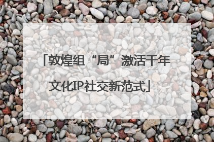 敦煌组“局”激活千年文化IP社交新范式
