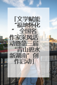 文学赋能“福地怀化” 全国名作家采风活动暨第三届“青山碧水新湖南”创作启动