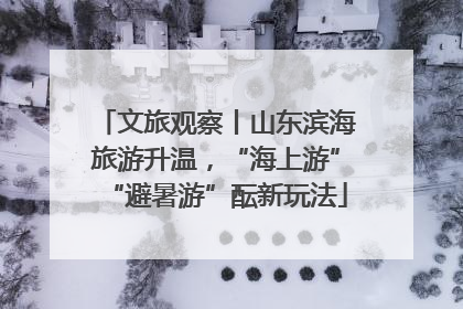 文旅观察丨山东滨海旅游升温，“海上游”“避暑游”酝新玩法