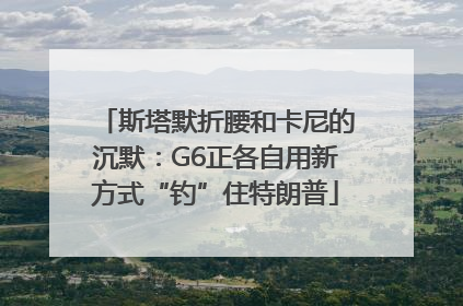 斯塔默折腰和卡尼的沉默：G6正各自用新方式“钓”住特朗普