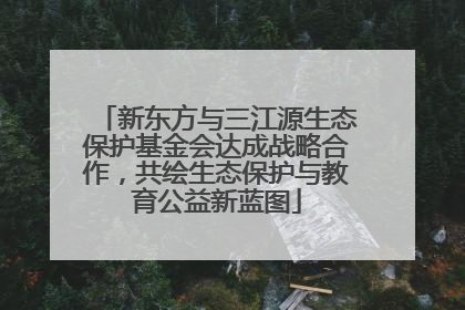 新东方与三江源生态保护基金会达成战略合作，共绘生态保护与教育公益新蓝图