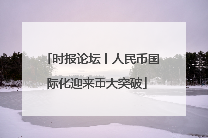 时报论坛丨人民币国际化迎来重大突破