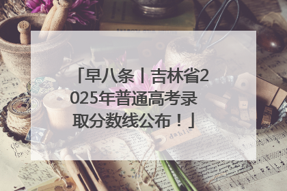 早八条丨吉林省2025年普通高考录取分数线公布！