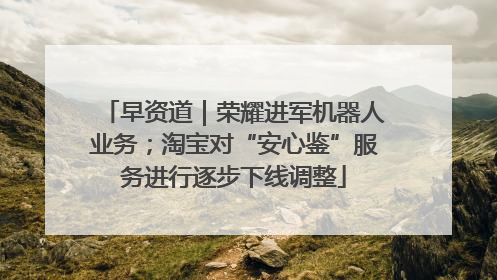 早资道｜荣耀进军机器人业务；淘宝对“安心鉴”服务进行逐步下线调整