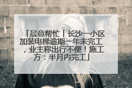 晨意帮忙丨长沙一小区加装电梯逾期一年未完工，业主称出行不便！施工方：半月内完工