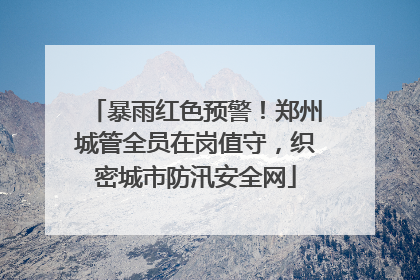 暴雨红色预警！郑州城管全员在岗值守，织密城市防汛安全网