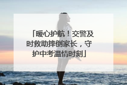 暖心护航！交警及时救助摔倒家长，守护中考温情时刻