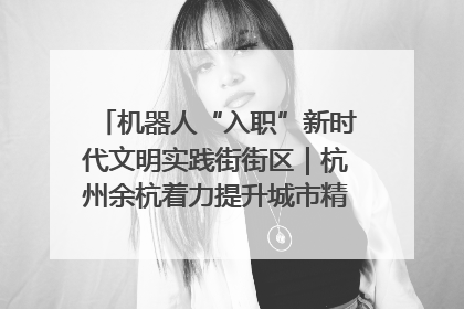 机器人“入职”新时代文明实践街街区｜杭州余杭着力提升城市精细化智能化管理水平