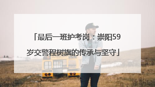 最后一班护考岗：崇阳59岁交警程树旗的传承与坚守