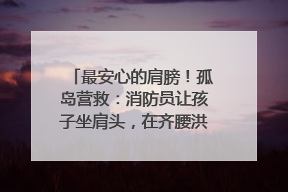 最安心的肩膀！孤岛营救：消防员让孩子坐肩头，在齐腰洪水里稳如泰山