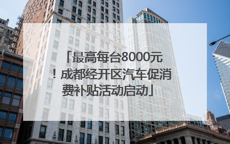 最高每台8000元！成都经开区汽车促消费补贴活动启动