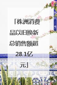 株洲消费品以旧换新总销售额超28.1亿元