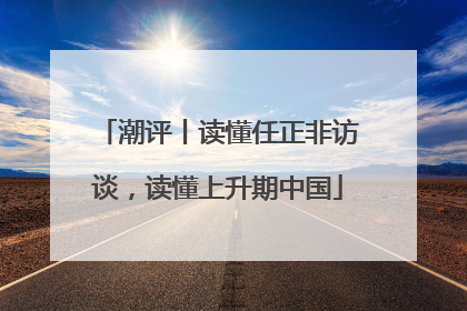 潮评丨读懂任正非访谈，读懂上升期中国