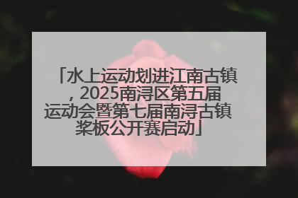 水上运动划进江南古镇，2025南浔区第五届运动会暨第七届南浔古镇桨板公开赛启动