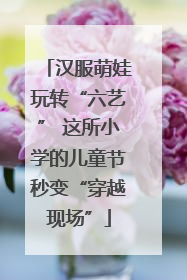 汉服萌娃玩转“六艺” 这所小学的儿童节秒变“穿越现场”
