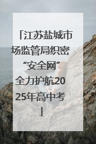 江苏盐城市场监管局织密“安全网” 全力护航2025年高中考