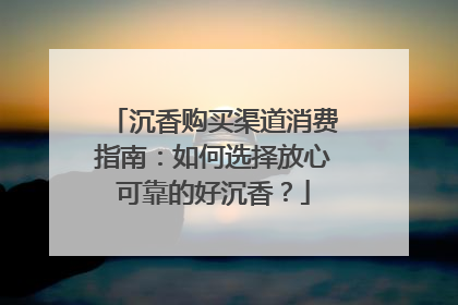 沉香购买渠道消费指南：如何选择放心可靠的好沉香？