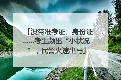 没带准考证、身份证……考生频出“小状况”，民警火速出马