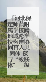河北保定师范附属学校跨地域跨学校构建协同育人共同体 探寻“教联体”三级进阶之路