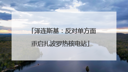 泽连斯基：反对单方面重启扎波罗热核电站