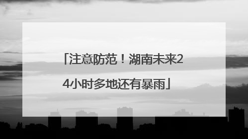 注意防范！湖南未来24小时多地还有暴雨
