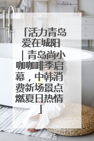 活力青岛 爱在城阳｜青岛尚小咖咖啡季启幕，中韩消费新场景点燃夏日热情