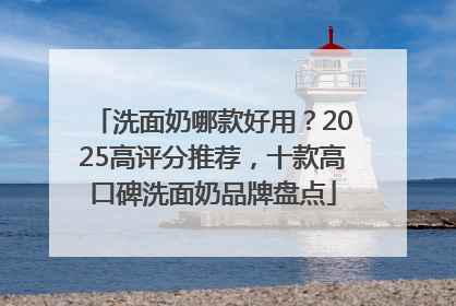 洗面奶哪款好用？2025高评分推荐，十款高口碑洗面奶品牌盘点
