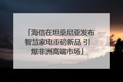 海信在坦桑尼亚发布智慧家电重磅新品 引爆非洲高端市场