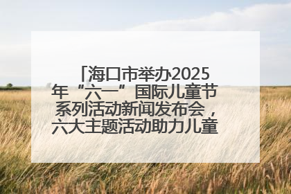 海口市举办2025年“六一”国际儿童节系列活动新闻发布会，六大主题活动助力儿童友好城市建设