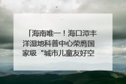 海南唯一！海口潭丰洋湿地科普中心荣膺国家级“城市儿童友好空间建设园区”称号