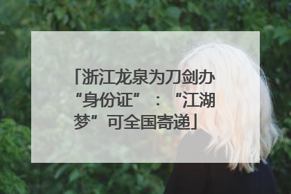 浙江龙泉为刀剑办“身份证”：“江湖梦”可全国寄递
