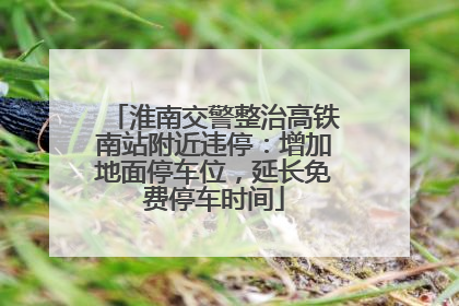 淮南交警整治高铁南站附近违停：增加地面停车位，延长免费停车时间