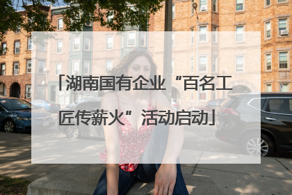 湖南国有企业“百名工匠传薪火”活动启动