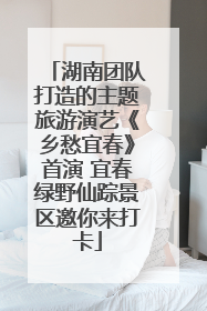 湖南团队打造的主题旅游演艺《乡愁宜春》首演 宜春绿野仙踪景区邀你来打卡