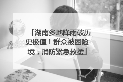湖南多地降雨破历史极值！群众被困险境，消防紧急救援