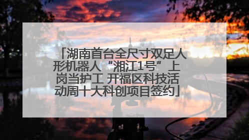 湖南首台全尺寸双足人形机器人“湘江1号”上岗当护工 开福区科技活动周十大科创项目签约