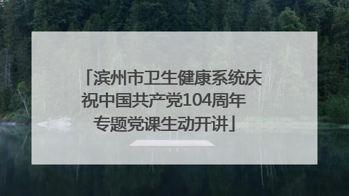 滨州市卫生健康系统庆祝中国共产党104周年专题党课生动开讲