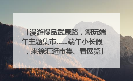 漫游慢品武康路，潮玩端午主题集市……端午小长假，来徐汇逛市集、看展览