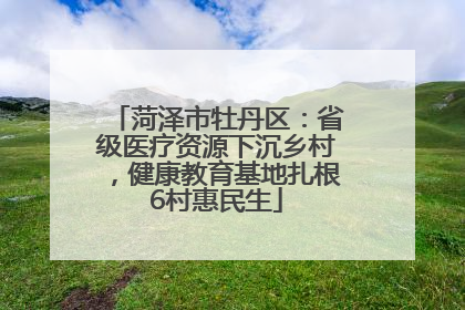 菏泽市牡丹区：省级医疗资源下沉乡村，健康教育基地扎根6村惠民生