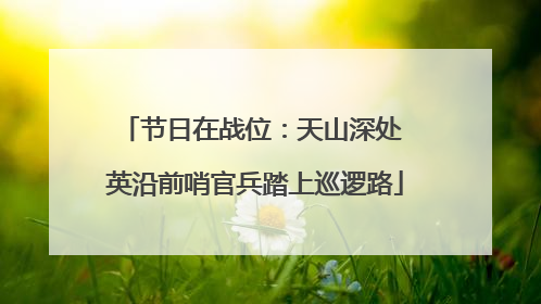 节日在战位：天山深处 英沿前哨官兵踏上巡逻路