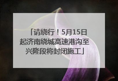 请绕行！5月15日起济南绕城高速港沟至兴隆段将封闭施工