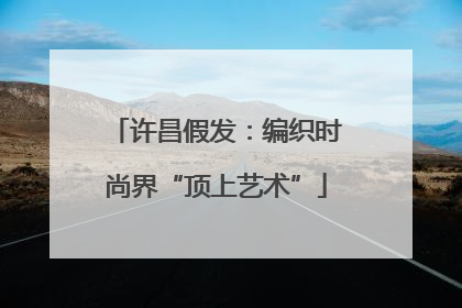 许昌假发：编织时尚界“顶上艺术”