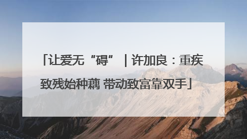 让爱无“碍”｜许加良：重疾致残始种藕 带动致富靠双手